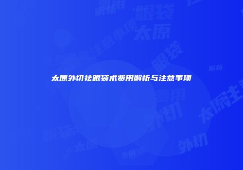 太原外切祛眼袋术费用解析与注意事项