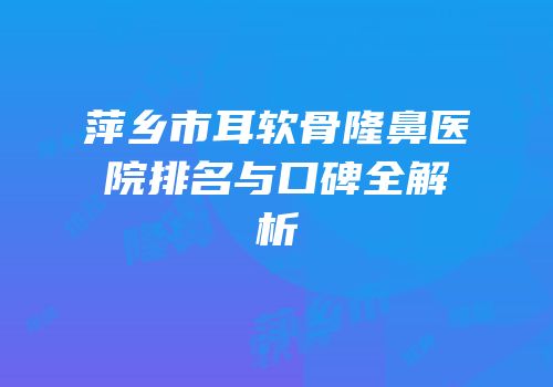 萍乡市耳软骨隆鼻医院排名与口碑全解析