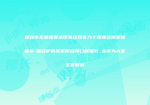 烟台市无痕隆鼻术医院综合实力十强排名榜整理推荐-烟台伊倩源整形诊所口碑擅长_点评为大家全面解惑
