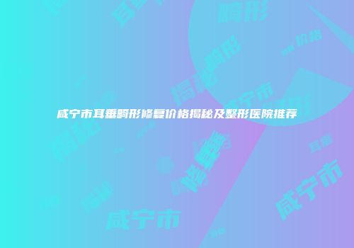咸宁市耳垂畸形修复价格揭秘及整形医院推荐