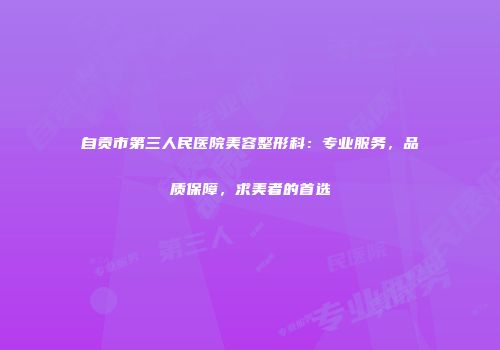 自贡市第三人民医院美容整形科：专业服务，品质保障，求美者的首选