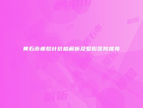 黄石市瘦脸针价格解析及整形医院推荐