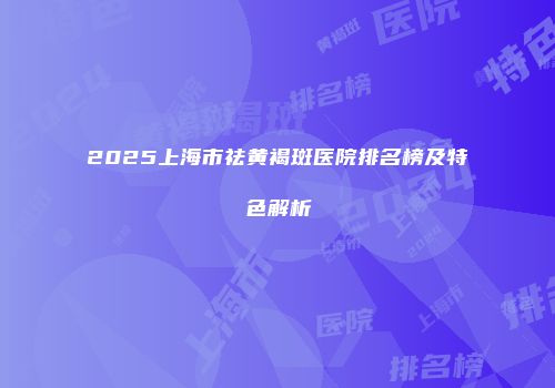 2025上海市祛黄褐斑医院排名榜及特色解析