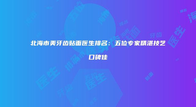 北海市美牙齿贴面医生排名：五位专家精湛技艺口碑佳