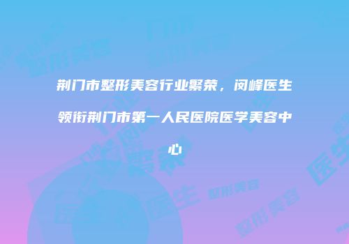 荆门市整形美容行业繁荣，闵峰医生领衔荆门市第一人民医院医学美容中心