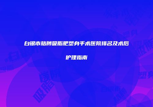 白银市胳膊吸脂肥塑身手术医院排名及术后护理指南