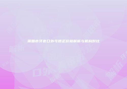 莆田市牙套口外弓矫正价格解析与机构对比