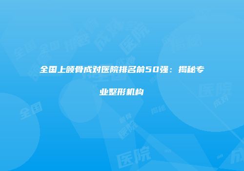 全国上颌骨成对医院排名前50强：揭秘专业整形机构