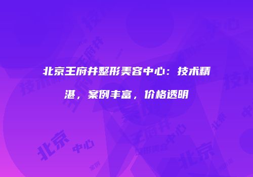 北京王府井整形美容中心：技术精湛，案例丰富，价格透明