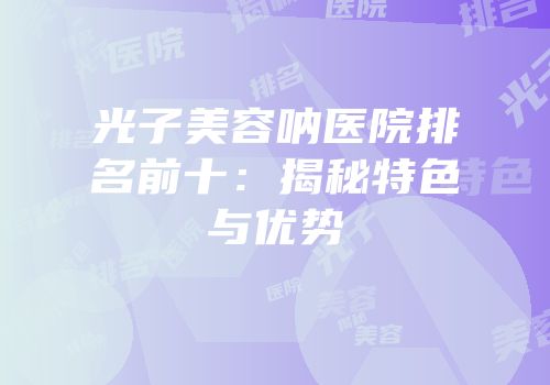 光子美容呐医院排名前十：揭秘特色与优势