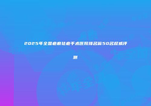 2025年全国疤痕祛疤手术医院排名前50名权威评测
