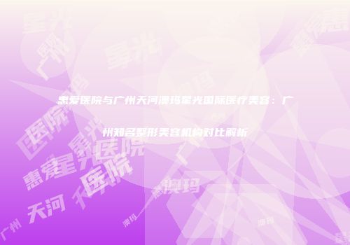 惠爱医院与广州天河澳玛星光国际医疗美容：广州知名整形美容机构对比解析