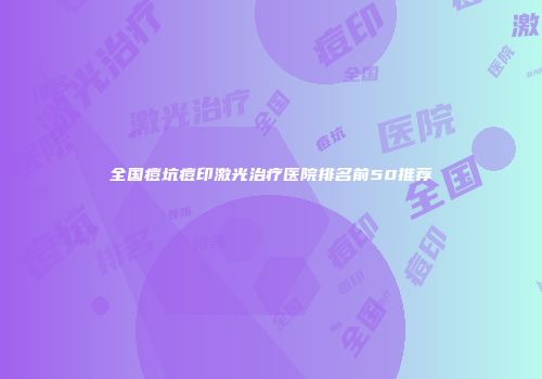 全国痘坑痘印激光治疗医院排名前50推荐