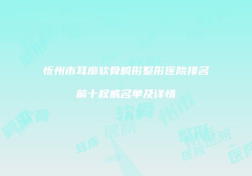 忻州市耳廓软骨畸形整形医院排名前十权威名单及详情