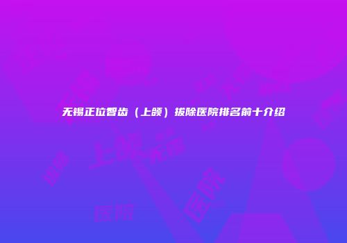 无锡正位智齿（上颌）拔除医院排名前十介绍