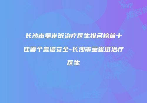 长沙市童雀斑治疗医生排名榜前十佳哪个靠谱安全-长沙市童雀斑治疗医生
