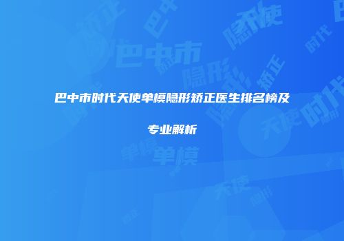 巴中市时代天使单模隐形矫正医生排名榜及专业解析