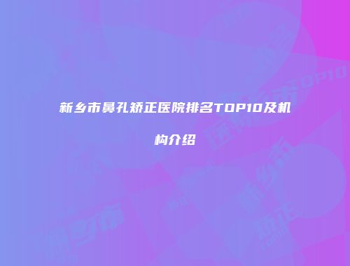 新乡市鼻孔矫正医院排名TOP10及机构介绍