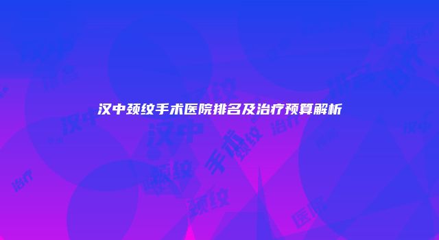 汉中颈纹手术医院排名及治疗预算解析