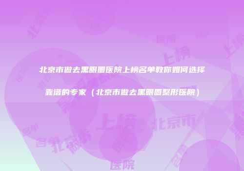 北京市做去黑眼圈医院上榜名单教你如何选择靠谱的专家（北京市做去黑眼圈整形医院）