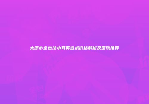 太原市全包法小耳再造术价格解析及医院推荐