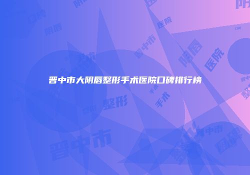 晋中市大阴唇整形手术医院口碑排行榜