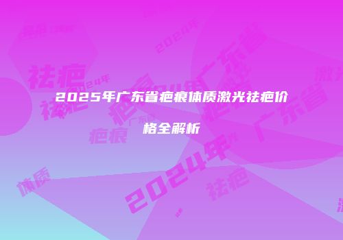 2025年广东省疤痕体质激光祛疤价格全解析