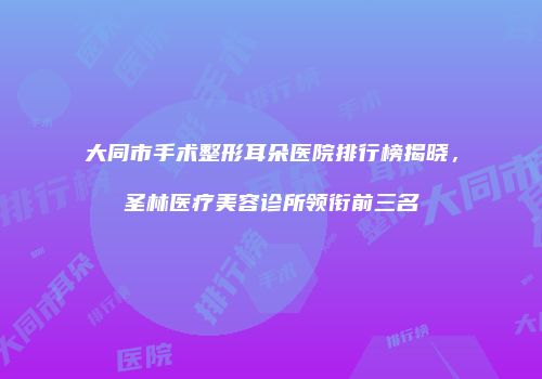 大同市手术整形耳朵医院排行榜揭晓，圣林医疗美容诊所领衔前三名