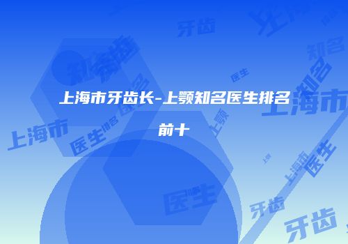 上海市牙齿长-上颚知名医生排名前十
