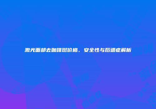 激光面部去咖啡斑价格、安全性与后遗症解析