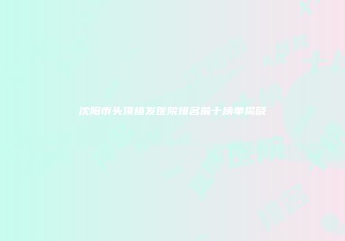 沈阳市头顶植发医院排名前十榜单揭晓