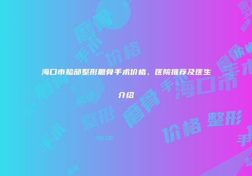 海口市脸部整形磨骨手术价格、医院推荐及医生介绍