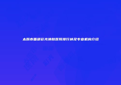 太原市面部彩光换肤医院排行榜及专业机构介绍