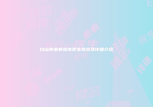 白山市疤痕植皮医生排名及详细介绍