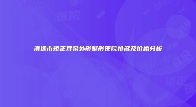 清远市矫正耳朵外形整形医院排名及价格分析