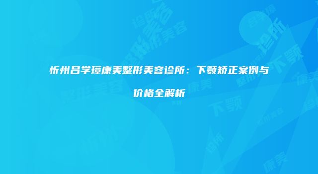 忻州吕学璋康美整形美容诊所：下颚矫正案例与价格全解析