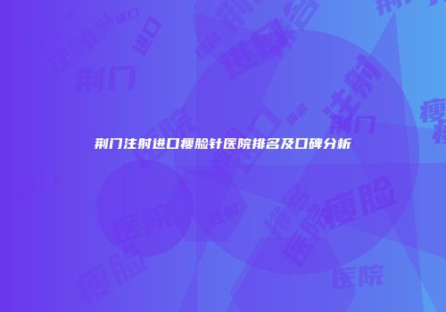 荆门注射进口瘦脸针医院排名及口碑分析