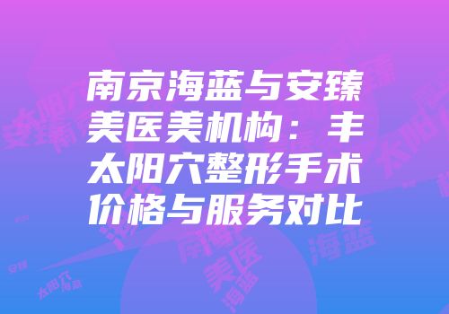 南京海蓝与安臻美医美机构：丰太阳穴整形手术价格与服务对比