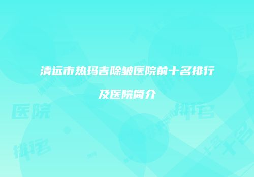 清远市热玛吉除皱医院前十名排行及医院简介