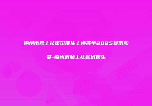 锦州市脸上祛雀斑医生上榜名单2025案例欣赏-锦州市脸上祛雀斑医生