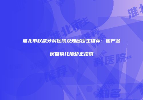 淮北市权威牙科医院及知名医生推荐：国产金属自锁托槽矫正指南