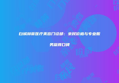 白城赫蒂医疗美容门诊部：亲民价格与专业服务赢得口碑