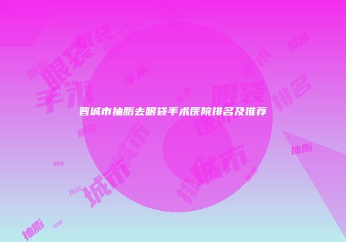 晋城市抽脂去眼袋手术医院排名及推荐