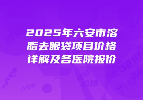 2025年六安市溶脂去眼袋项目价格详解及各医院报价