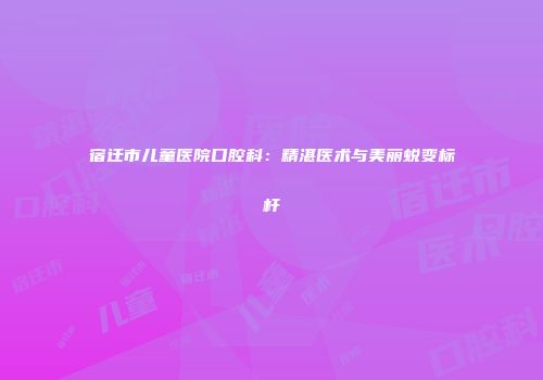 宿迁市儿童医院口腔科：精湛医术与美丽蜕变标杆