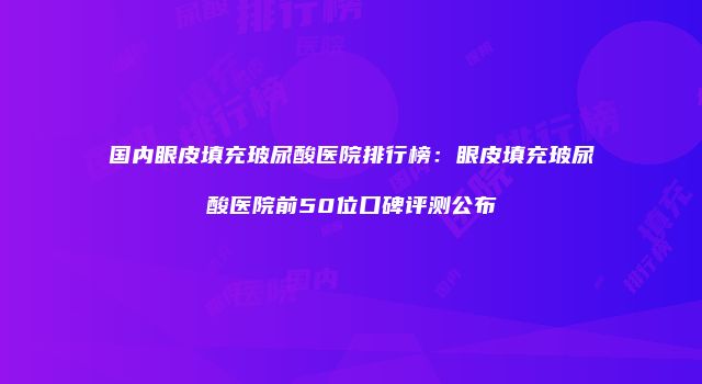 国内眼皮填充玻尿酸医院排行榜：眼皮填充玻尿酸医院前50位口碑评测公布