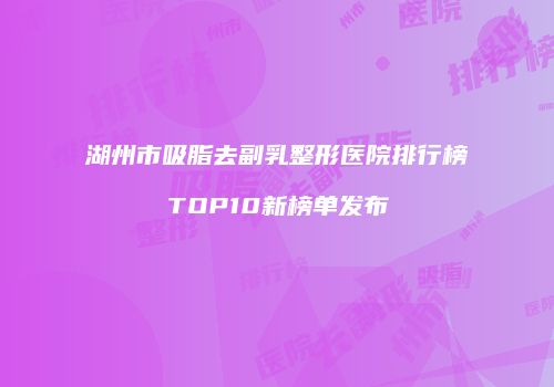 湖州市吸脂去副乳整形医院排行榜TOP10新榜单发布