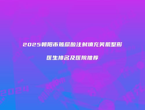 2025朝阳市玻尿酸注射填充笑肌整形医生排名及医院推荐