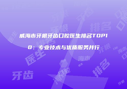 威海市牙根牙齿口腔医生排名TOP10：专业技术与优质服务并行
