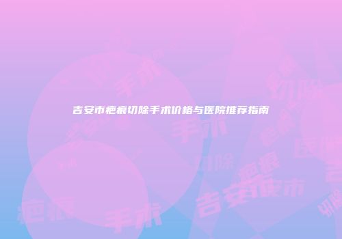 吉安市疤痕切除手术价格与医院推荐指南